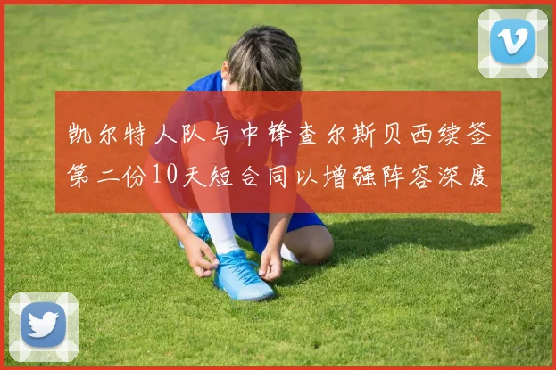 凯尔特人队与中锋查尔斯贝西续签第二份10天短合同以增强阵容深度