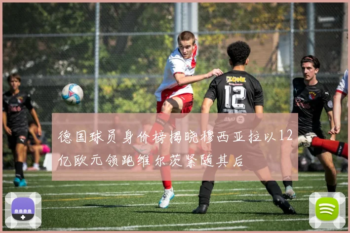 德国球员身价榜揭晓穆西亚拉以12亿欧元领跑维尔茨紧随其后