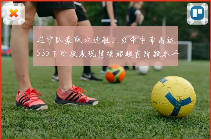辽宁队豪取六连胜三分命中率高达535下阶段表现持续超越首阶段水平