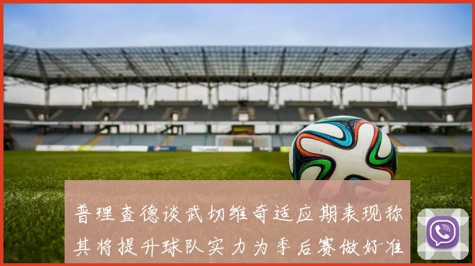 普理查德谈武切维奇适应期表现称其将提升球队实力为季后赛做好准备