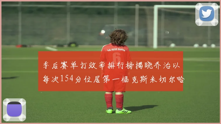 季后赛单打效率排行榜揭晓乔治以每次154分位居第一福克斯米切尔哈登紧随其后
