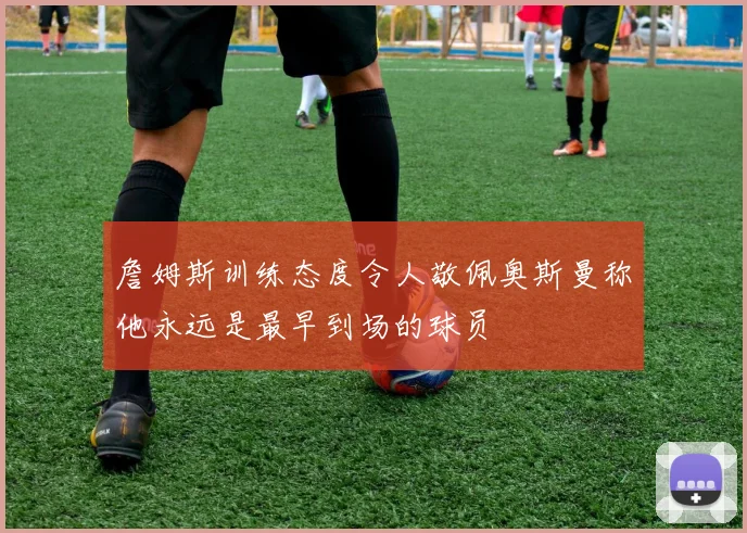 詹姆斯训练态度令人敬佩奥斯曼称他永远是最早到场的球员