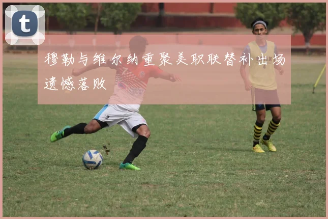 穆勒与维尔纳重聚美职联替补出场遗憾落败