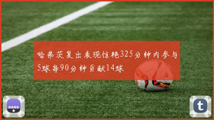 哈弗茨复出表现惊艳325分钟内参与5球每90分钟贡献14球